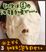 ③その後は①の洗顔手順で・・・。※上からそのまま泡をのせて。