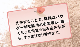 洗浄することで、微細なパウダーが皮脂汚れを吸着し、古くなった角質も包み込みながら、すっきり取り除きます。