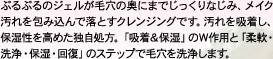 ぷるぷるのジェルが毛穴の奥にまでじっくりなじみ、メイク汚れを包み込んで落とすクレンジングです。汚れを吸着し、保湿性を高めた独自処方。「吸着＆保湿」のＷ作用と「柔軟・洗浄・保湿・回復」のステップで毛穴を洗浄します。