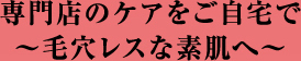 専門店のケアをご自宅で～毛穴レスな素肌へ～
