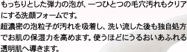 もっちりとした弾力の泡が、一つひとつの毛穴汚れもクリアにする洗顔フォームです。超濃密の泡粒子が汚れを吸着し、洗い流した後も独自処方でお肌の保湿力を高めます。使うほどにうるおいあふれる透明肌へ導きます。