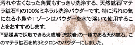 汚れや古くなった角質もすっきり洗浄する、天然鉱石｢マテラ鉱石※｣の100％ミネラル洗浄パウダーです。特に汚れの気になる小鼻やＴゾーンはパウダーを水で溶いて使用することをおすすめします。※愛媛県で採取できる火成岩｢流紋岩｣の一種である天然鉱石。このマテラ鉱石を約3ミクロンのパウダーにしました。